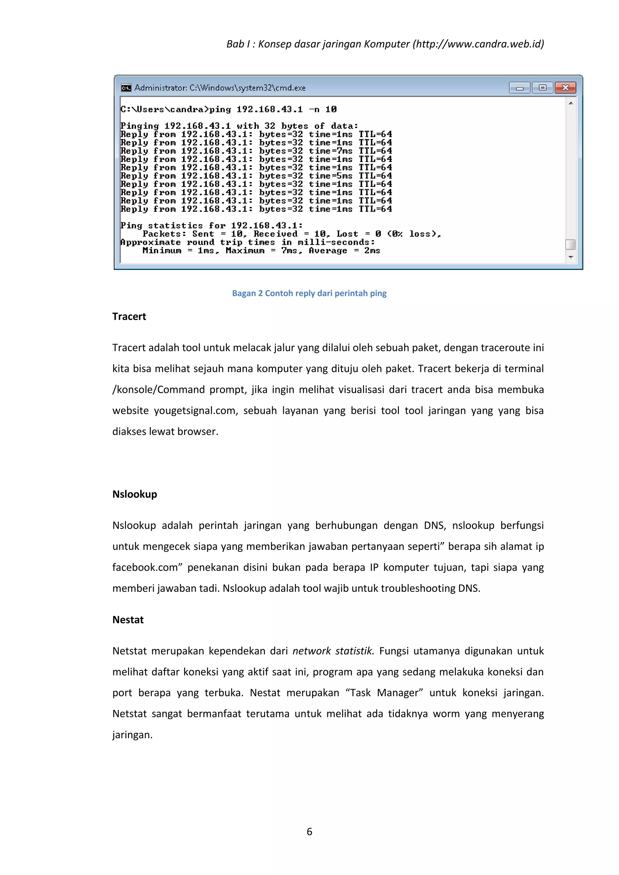 Bab I : Konsep dasar jaringan Komputer (http://www.candra.web.id)




                          Bagan 2 Contoh reply dari perintah ping

Tracert

Tracert adalah tool untuk melacak jalur yang dilalui oleh sebuah paket, dengan traceroute ini
kita bisa melihat sejauh mana komputer yang dituju oleh paket. Tracert bekerja di terminal
/konsole/Command prompt, jika ingin melihat visualisasi dari tracert anda bisa membuka
website yougetsignal.com, sebuah layanan yang berisi tool tool jaringan yang yang bisa
diakses lewat browser.




Nslookup

Nslookup adalah perintah jaringan yang berhubungan dengan DNS, nslookup berfungsi
untuk mengecek siapa yang memberikan jawaban pertanyaan seperti” berapa sih alamat ip
facebook.com” penekanan disini bukan pada berapa IP komputer tujuan, tapi siapa yang
memberi jawaban tadi. Nslookup adalah tool wajib untuk troubleshooting DNS.

Nestat

Netstat merupakan kependekan dari network statistik. Fungsi utamanya digunakan untuk
melihat daftar koneksi yang aktif saat ini, program apa yang sedang melakuka koneksi dan
port berapa yang terbuka. Nestat merupakan “Task Manager” untuk koneksi jaringan.
Netstat sangat bermanfaat terutama untuk melihat ada tidaknya worm yang menyerang
jaringan.




                                            6
 