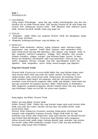 BAB I 
PENDAHULUAN 
1.1 Latar Belakang 
Seiring dengan Perkembangan zaman ilmu juga semakin berkembang,ilmu yang akan kita 
bicarakan saat ini adalah Ekonomi teknik. Pada dasarnya Ekonomi tek nik sama dengan ilmu 
ekonomi Pada umumnya,tapi ekonomi teknik lebih dihususkan untuk mahasiswa jurusan 
teknik. Ekonomi dan teknik memiliki kaitan yang sangat erat. 
1.2 TUJUAN 
a. Mengetahui definisi definisi atau pengertian Ekonomi Teknik dan hubungannya dengan 
Teknik Energi Terbarukan. 
b. Mengetahui perhitungan-perhitungan yang ada didalam nya. 
1.3 MANFAAT 
Ekonomi teknik memberikan informasi tentang keputusan umum berkenaan dengan 
pengoperasian suatu organisasi. Setelah dibuat keputusan untuk menanamkan modal 
dalam sebuah proyek dan uang telah ditanamkan, maka siapapun yang mengatur modal itu 
ingin mengetahui hasil-hasil keuangannya. Sehingga, harus ditetapkan suatu prosedur 
akuntansi sedemikian sehingga keuangan yang berkenaan dengan investasi itu dapat 
direkam dan disimpulkan dan ditentukan unjuk kerja (performansi). Pada saat yang sama, 
melalui penggunaan informasi keuangan yang baik, dapat ditetapkan kontrol dan 
digunakan untuk mengarahkan operasi menuju sasaran-keuangan yang diinginkan 
Pengertian Ekonomi Teknik 
Ekonomi teknik (Engineering economy) adalah disiplin ilmu yang berkaitan dengan aspek-aspek 
ekonomi dalam teknik yang terdiri dari evaluasi sistematis dari biaya-biaya dan 
manfaat-manfaat usulan proyek-proyek teknik. Prinsip-prinsip dan metodologi ekonomi 
teknik merupakan bagian integral dari manajemen sehari-hari dan operasi perusahaan-perusahaan 
swasta dan koperasi, pengaturan utilitas publik yang diregulasi, badan-badan atau 
agen-agen pemerintah dan organisasi-organisasi nirlaba. Prinsip-prinsip ini dimanfaatkan 
untuk menganalisis pengunaan-penggunaan alternatif terhadap sumber daya uang, khususnya 
yang berhubungan dengan aset-aset fisik dan operasi suatu organisasi. 
Ruang lingkup dan Definisi Ekonomi Teknik 
Definisi dan ruang lingkup ekonomi teknik 
Definisi Ekonomi Teknik : Disiplin ilmu yang berkaitan dengan aspek-aspek ekonomi dalam 
teknik yang terdiri dari evaluasi sistematis dari iaya-biaya dan manfaat-manfaat usulan 
proyek-proyek teknik. 
Ekonomi Teknik (Engineering Economics) mencakup prinsip-prinsip dan berbagai teknis 
matematis untuk pengambilan keputusan ekonomis. Dengan teknik-teknik ini, suatu 
pendekatan yang rasional untuk mengevaluasi aspek-aspek ekonomis dari alternatif-alternatif 
yang berbeda dapat dikembangkan. Secara kasar dapat disebutkan bahwa penggunaan 
terbesar ekonomi teknik adalah evaluasi beberapa alternatif untuk menetukan suatu aktivitas 
atau investasi paling sedikit memberikan kerugian (Least Costly) atau yang memberikan 
keuntungan paling banyak (Most Profitable). 
 