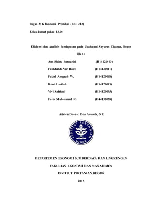 Tugas MK Ekonomi Produksi (ESL 212)
Kelas Jumat pukul 13.00
Efisiensi dan Analisis Pendapatan pada Usahatani Sayuran Cisarua, Bogor
Oleh :
Ans Shinta Pancarini (H14120013)
Falikhakh Nur Baeti (H14120041)
Faizal Anugrah W. (H14120068)
Reni Armidah (H14120093)
Vivi Safriani (H14120095)
Faris Muhammad R. (H44130058)
Asisten Dosen : Dea Amanda, S.E
DEPARTEMEN EKONOMI SUMBERDAYA DAN LINGKUNGAN
FAKULTAS EKONOMI DAN MANAJEMEN
INSTITUT PERTANIAN BOGOR
2015
 
