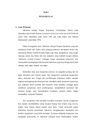 BAB I
PENDAHULUAN
A. Latar Belakang
Indonesia sebagai Negara Kepulauan (Archipelagic States) telah
ditetapkan oleh United Nations Covention on the Law of the Sea (UNCLOS) III
tahun 1982, diratifikasi pada tahun 1985 dan telah diakui oleh Hukum
Internasional pada tahun 1994.
Faktor keunggulan alam, Indonesia sebagai Negara kepulauan yang dua
pertiganya terdiri dari lautan yaitu panjang pantainya merupakan nomor dua
terpanjang didunia setelah Kanada begitu juga letak geografisnya yang sangat
straregis antara dua benua dan dua samudera yang terkenal dengan sebutan
“Indonesia Locked Country” sehingga sangat menunjang kelancaran arus
barang dalam perdagangan Internasional. Indonesia juga kaya dengan hasil-hasil
alamnya baik migas maupun non migas.
Kebutuhan akan jasa transportasi dewasa ini sangatlah penting dan ini
dapat dirasakan oleh seluruh dunia. Jasa transportasi mencakup transportasi
udara, darat,dan laut. Fungsi dari perhubungan khususnya dalam masalah
angkutan penumpang dan barang di laut, diarahkan untuk menjamin tersedianya
jasa angkutan dalam kualitas dan kuantitas yang memadai sehingga dapat
membantu pemerataan hasil pembangunan, memperkokoh persatuan dan
kesatuan bangsa serta meningkatkan ketahanan nasional dalam rangka
mewujudkan wawasan Nusantara.
Jasa transportasi laut memiliki keunikan tersendiri, karena transportasi
laut mampu memindahkan orang maupun barang dari tempat yang satu ke
tempat yang lainnya dalam jumlah yang besar. Untuk memenuhi segala
kebutuhan tersebut pemerintah Indonesia mengupayakan akomodasi dan
fasilitas transportasi yang lebih memadai. Terutama dibidang transportasi laut
mengingat pulau-pulau di Indonesia sebagian besar dihubungkan melalui
 