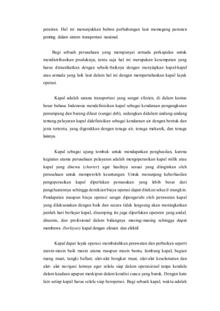 perairan. Hal ini menunjukkan bahwa perhubungan laut memegang peranan
penting dalam sistem transportasi nasional.
Bagi sebuah perusahaan yang mempunyai armada perkapalan untuk
mendistribusikan produknya, tentu saja hal ini merupakan kesempatan yang
harus dimanfaatkan dengan sebaik-baiknya dengan menyiapkan kapal-kapal
atau armada yang laik laut dalam hal ini dengan mempertahankan kapal layak
operasi.
Kapal adalah sarana transportasi yang sangat efesien, di dalam kamus
besar bahasa Indonesia mendefinisikan kapal sebagai kendaraan pengangkutan
penumpang dan barang dilaut (sungai dsb), sedangkan didalam undang-undang
tentang pelayaran kapal didefinisikan sebagai kendaraan air dengan bentuk dan
jenis tertentu, yang digerakkan dengan tenaga air, tenaga mekanik, dan tenaga
lainnya.
Kapal sebagai ujung tombak untuk mendapatkan penghasilan, karena
kegiatan utama perusahaan pelayaran adalah mengoperasikan kapal milik atau
kapal yang disewa (charter) agar hasilnya sesuai yang diinginkan oleh
perusahaan untuk memperoleh keuntungan. Untuk menunjang keberhasilan
pengoperasikan kapal diperlukan pemasukan yang lebih besar dari
pengeluarannya sehingga demikian biaya operasi dapat ditekan sekecil mungkin.
Pendapatan maupun biaya operasi sangat dipengaruhi oleh perawatan kapal
yang dilaksanakan dengan baik dan secara tidak langsung akan meningkatkan
jumlah hari berlayar kapal, disamping itu juga diperlukan operator yang andal,
dinamis, dan profesional dalam bidangnya masing-masing sehingga dapat
membawa (berlayar) kapal dengan efesien dan efektif.
Kapal dapat layak operasi membutuhkan perawatan dan perbaikan seperti
mesin-mesin baik mesin utama maupun mesin bantu, lambung kapal, bagian
ruang muat, tangki ballast, alat-alat bongkar muat, alat-alat keselamatan dan
alat- alat navigasi lainnya agar selalu siap dalam operasional tanpa kendala
dalam keadaan apapun meskipun dalam kondisi cuaca yang buruk. Dengan kata
lain setiap kapal harus selalu siap beroperasi. Bagi sebuah kapal, waktu adalah
 