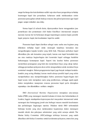 sangat berharga dan keterlambatan sedikit saja akan besar pengaruhnya terhadap
keuntungan kapal dan perusahaan, keharusan untuk melaksanakan sistim
perawatan pencegahan sebaik-baiknya rencana dan jadwal perawatan agar kapal
jangan sampai terlambat atau delay.
Semua kapal di seluruh dunia, dipersyaratkan harus menggunakan jasa
pemeriksaan dan pemantauan oleh badan klasifikasi internasional ataupun
nasional, karena hal ini berkenaan dengan kepentingan asuransi kapal, pemilik
kapal, penyewa kapal, dan keselamatan kapal itu sendiri.
Perawatan kapal dapat diartikan sebagai suatu usaha atau kegiatan yang
dilakukan terhadap kapal untuk mencegah terjadinya kerusakan dan
mengembangkan kepada kondisi yang lebih baik. Pekerjaan perbaikan kapal
dibutuhkan jika ada kerusakan yang terjadi, karena usia kapal bertambah dan
aus atau rusaknya bagian-bagian dari konstruksi kapal sehingga berakibat
berkurangnya kemampuan kapal. Seperti kita ketahui bahwa perawatan
memerlukan penanganan yang baik dan memerlukan biaya yang cukup mahal,
sehingga perusahaan pelayaran akan selalu mengusahakan untuk menekan biaya
seminimal mungkin. Dalam pengoperasian kapal juga banyak terdapat kendala-
kendala yang sering dihadapi, karena masih adanya pemilik kapal yang selalu
memperhatikan atau memperhitungkan bahwa perawatan bagian-bagian dari
kapal secara rutin merupakan suatu yang pemborosan, sehingga aspek-aspek
dalam menjalankan manajemen rencana perawatan kapal perlu diterapkan
sepenuhnya dan dikendalikan seefisien mungkin.
IMO (International Maritime Organization) merupakan satu-satunya
badan (PBB) yang menangani masalah kelautan di dunia dan berkedudukan di
London, Inggris mendapatkan kepercayaan dari masyarakat internasional untuk
menangani dan bertanggung jawab atas berbagai macam masalah keselamatan
dan perlindungan lingkungan maritim. Didalam tubuh IMO terbentuklah
beberapa komite yang akan melaksanakan kegiatannya dalam menangani
masalah teknik dan pekerjaan administrasi yang salah satunya adalah The
Marine Safety Committee (MSC)sehingga terbitnya konvensi yang sudah
dihasilkan oleh Safety Committee untuk keselamatan pelayaran, antara lain yang
 