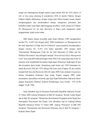 sangat erat hubungannya dengan operasi kapal adalah SOLAS 1974 (Safety of
Life at Sea) yang sekarang di amandemen 2010 di manila Filipina, dengan
Chapter-chapter didalamnya, dengan sangat jelas bahwa hampir semua chapter
memperingatkan dan membutuhkan adanya manajemen perawatan dan
perbaikan kapal yang dapat dipertanggung jawabkan. salah satunya di Chapter
IX (Management for the Safe Operation of Ships) yaitu manajemen untuk
pengoperasian kapal secara aman.
IMO dalam sidang Assembly pada bulan Oktober 1989 menghasilkan
resolusi No. A-647 (16) dengan judul “IMO Guidelaness on Management for
the Safe Operation of Ship and for Pollution” yang kemudian disempurnakan
dengan resolusi No. A-471 (18) bulan nopember 1993 dengan judul
“International Management Code for the Safe Operation of Ships and for
Pollution Prevention” atau disingkat menjadi “International Safety Management
Code” atau yang lebih dikenal dengan nama ISM Code yang tujuan dari Code ini
manusia serta menghindari kerusakan lingkungan, khususnya lingkungan di laut
dan kerusakan harta benda. Selanjutnya pada bulan mei 1994 dimasukan ke
dalam Konvensi SOLAS 1974 sebagai bab baru yaitu Chapter IX dan setelah
menjadi bab baru dari Konvensi SOLAS maka ISM Code menjadi Compulsory
artinya merupakan keharusan bagi setiap Negara anggota IMO untuk
menerapkan sepenuhnya termasuk juga bagi Kapal berbendera Indonesia diatur
dengan Keputusan Direktur Jenderal Perhubungan Laut Nomor : PY/1/6-96
tanggal 12 juli 1996.
Serta ditambah lagi di Peraturan Pemerintah Republik Indonesia Nomor
51 Tahun 2002 tentang Perkapalan di Bab III mengenai “Kelaik Lautan Kapal
dan di Bab IX mengenai “Manajemen Keselamatan Pengoperasional Kapal dan
Pencegahan Pencemaran dari Kapal. Lalu dikuatkan lagi di Undang-Undang
Republik Indonesia Nomor 17 Tahun 2008 tentang “Pelayaran” di Bab VIII
mengenai “Keselamatan dan Keamanan Pelayaran dan di Bab IX mengenai “
Kelayak lautan Kapal.
 