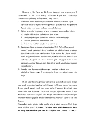 Didalam isi ISM Code ada 16 elemen atau code yang salah satunya di
elemen/code ke 10 yaitu tentang Perawatan Kapal dan Peralatannya
(Maintenance of the ship and equipment) yang isinya :
1. Perusahaan harus menyusun prosedur untuk memastikan bahwa kapal
dipelihara sesuai dengan ketentuan peraturan yang berlaku, dan peraturan
beserta setiap persyaratan tambahan yang dikeluarkan.
2. Dalam memenuhi persyaratan tersebut perusahaan harus pastikan bahwa:
a. Inspeksi dilaksanakan pada interval yang sesuai
b. Setiap penyimpangan, dilaporkan termasuk sebab musababnya.
c. Tindakan pembetulan dilaksanakan, dan
d. Catatan dari tindakan tersebut harus disimpan
3. Perusahaan harus menyusun prosedur dalam SMS (Safety Management
System) untuk mengenali sistem peralatan dan teknik dimana kegagalan
operasi mendadak dapat menimbulkan situasi rawan. SMS harus memiliki
dasar pengukuran khusus demi sasaran promosi keandalan peralatan atau
sistemnya. Kegiatan ini harus memuat pula pengujian berkala atas
pengaturan standar dan peralatan atau sistem teknik yang tidak digunakan
secara kontinyu.
4. Inspeksi yang dinyatakan dalam nomor 2 dan juga kegiatan yang
disebutkan dalam nomor 3 harus terpadu dalam operasi perawatan rutin
kapal.
Dalam kenyataannya, prosedur dan rencana yang sudah tersusun dengan
baik untuk perawatan kapal sering kali gagal terlaksana karena berbenturan
dengan jadwal operasi kapal yang sangat padat, kurangnya koordinasi antara
pihak kantor baik departemen operasional maupun departemen armada dengan
departemen kapal (deck&engine) serta dengan pihak charter sering kali menjadi
penyebab utama kegagalan melaksanakan rencana perawatan kapal di dek serta
dimesin.
Berdasarkan uraian di atas maka penulis tertarik untuk mengkaji lebih dalam
untuk memilih judul : Pengaruh Penerapan Manajemen Perawatan Kapal
Terhadap Operasional Kapal pada PT. Magadh Ship Tradding FZ.LLC”.
 