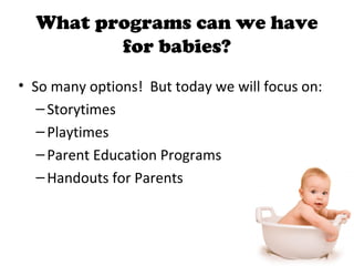 What programs can we have
for babies?
• So many options! But today we will focus on:
–Storytimes
–Playtimes
–Parent Education Programs
–Handouts for Parents
 