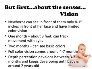 But first…about the senses…
Vision
• Newborns can see in front of them only 8-15
inches in front of her face and have limited
color vision
• One month – about 3 feet, can track
movement with eyes
• Two months – can see basic colors
• Full color vision comes around 4-7 months
• Depth perception develops between 3-7
months and keeps developing until baby is
around 2 years old
 