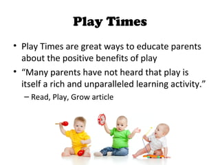 Play Times
• Play Times are great ways to educate parents
about the positive benefits of play
• “Many parents have not heard that play is
itself a rich and unparalleled learning activity.”
– Read, Play, Grow article
 