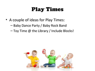 Play Times
• A couple of ideas for Play Times:
– Baby Dance Party / Baby Rock Band
– Toy Time @ the Library / Include Blocks!
 