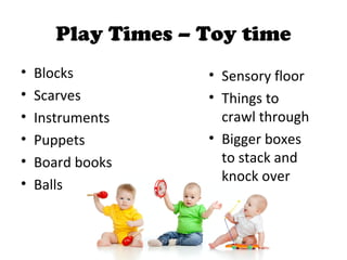 Play Times – Toy time
• Blocks
• Scarves
• Instruments
• Puppets
• Board books
• Balls
• Sensory floor
• Things to
crawl through
• Bigger boxes
to stack and
knock over
 
