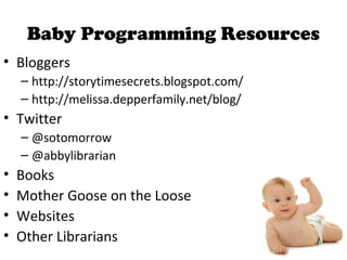 Baby Programming Resources
• Bloggers
– http://storytimesecrets.blogspot.com/
– http://melissa.depperfamily.net/blog/
• Twitter
– @sotomorrow
– @abbylibrarian
• Books
• Mother Goose on the Loose
• Websites
• Other Librarians
 