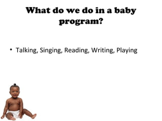 What do we do in a baby
program?
• Talking, Singing, Reading, Writing, Playing
 
