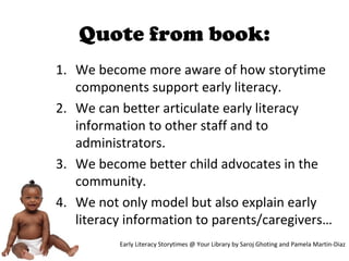 Quote from book:
1. We become more aware of how storytime
components support early literacy.
2. We can better articulate early literacy
information to other staff and to
administrators.
3. We become better child advocates in the
community.
4. We not only model but also explain early
literacy information to parents/caregivers…
Early Literacy Storytimes @ Your Library by Saroj Ghoting and Pamela Martin-Diaz
 