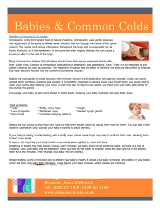 Babies & Common Colds
313 High Road Chadwell Heath
Romford , Essex RM6 6AX
Tel : 0208 252 1010 : 0208 262 3140
www.chiropracticcare.co.uk
Benefits of chiropractic for babies
Chiropractic is the third largest field of natural medicine. Chiropractic uses gentle pressure
and adjustment of the spine to relieve nerve irritation that run through the centre of the spinal
column. The spinal cord carries information throughout the body and is responsible for all
bodily functions, so if the vertebrae’s in the spine are even slightly twisted, this can cause a
knock-on effect in the rest of the body.
Many chiropractors believe that all babies should have their spines assessed shortly after
birth. Julian Keel, a doctor of chiropractic specialising in pregnancy and paediatrics, says: "I feel it is so important to get
babies checked as soon as possible. The treatment of babies has the effect of relieving the physical discomfort of stresses
that have become 'locked' into the system of connective tissues”.
Babies are susceptible to colds because their immune system is still developing and gaining strength. Colds can easily
spread when someone sneezes and coughs. It is therefore important to always cover your mouth when you cough and to
wash your hands after blowing your nose. A cold may last 10 days to two weeks, so make sure your baby gets plenty of
rest during this period.
Encourage your baby to take extra breast or bottle feeds. Keeping your baby hydrated will keep fever down.
Babies are too young to blow their own nose so help them breath easily by wiping their nose for them. You can dab a little
vaseline (petroleum jelly) outside your baby’s nostrils to avoid dryness.
If your baby is having trouble feeding with a stuffy nose, saline nasal drops may help to unblock their nose, allowing them
to feed more easily.
A vapour rub may help your baby breath more easily when applied to chest and back.
Breathing in steam may help loosen mucus. Don’t however put baby close to hot steaming water, as there is a risk of
scolding. Take your baby into the bathroom while you turn on hot water or shower, close the door and sit in the steamy
room for a few minutes. Then change your baby into dry clothes.
Breast feeding is one of the best way to protect your baby’s health. It allows your baby to receive anti bodies in your blood,
which will help your baby fight infections. Avoid taking your baby to areas where people are smoking.
Cold symptoms
* Fever * Stuffy, runny nose * Cough
* Loss of appetite * Reddened eyes * Swollen lymph glands
* Sore throat * Unsettled sleeping patterns
 