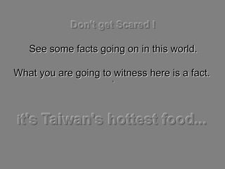 Don't get Scared !

   See some facts going on in this world.

What you are going to witness here is a fact.
                      ‘




it's   Taiwan's hottest food...
 