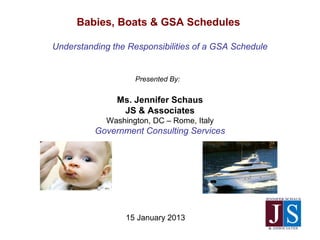 15 January 2013
Babies, Boats & GSA Schedules
Understanding the Responsibilities of a GSA Schedule
Presented By:
Ms. Jennifer Schaus
JS & Associates
Washington, DC – Rome, Italy
Government Consulting Services
 