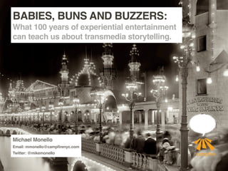 BABIES, BUNS AND BUZZERS:
What 100 years of experiential entertainment
can teach us about transmedia storytelling.




Michael Monello
Email: mmonello@campfirenyc.com
Twitter: @mikemonello
 