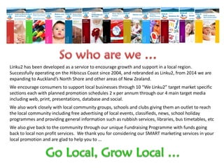 Linku2 has been developed as a service to encourage growth and support in a local region.
Successfully operating on the Hibiscus Coast since 2004, and rebranded as Linku2, from 2014 we are
expanding to Auckland’s North Shore and other areas of New Zealand.
We encourage consumers to support local businesses through 10 “We Linku2” target market specific
sections each with planned promotion schedules 2 x per annum through our 4 main target media
including web, print, presentations, database and social.
We also work closely with local community groups, schools and clubs giving them an outlet to reach
the local community including free advertising of local events, classifieds, news, school holiday
programmes and providing general information such as rubbish services, libraries, bus timetables, etc
We also give back to the community through our unique Fundraising Programme with funds going
back to local non profit services. We thank you for considering our SMART marketing services in your
local promotion and are glad to help you to …
 
