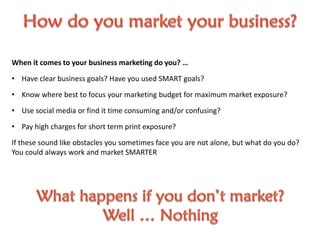 When it comes to your business marketing do you? …
• Have clear business goals? Have you used SMART goals?
• Know where best to focus your marketing budget for maximum market exposure?
• Use social media or find it time consuming and/or confusing?
• Pay high charges for short term print exposure?
If these sound like obstacles you sometimes face you are not alone, but what do you do?
You could always work and market SMARTER
 