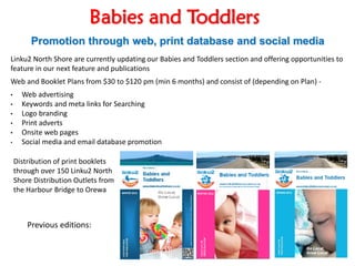 Babies and Toddlers
Promotion through web, print database and social media
Linku2 North Shore are currently updating our Babies and Toddlers section and offering opportunities to
feature in our next feature and publications
Web and Booklet Plans from $30 to $120 pm (min 6 months) and consist of (depending on Plan) -
• Web advertising
• Keywords and meta links for Searching
• Logo branding
• Print adverts
• Onsite web pages
• Social media and email database promotion
Previous editions:
Distribution of print booklets
through over 150 Linku2 North
Shore Distribution Outlets from
the Harbour Bridge to Orewa
 