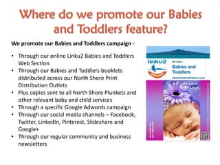 We promote our Babies and Toddlers campaign -
• Through our online Linku2 Babies and Toddlers
Web Section
• Through our Babies and Toddlers booklets
distributed across our North Shore Print
Distribution Outlets
• Plus copies sent to all North Shore Plunkets and
other relevant baby and child services
• Through a specific Google Adwords campaign
• Through our social media channels – Facebook,
Twitter, LinkedIn, Pinterest, Slideshare and
Google+
• Through our regular community and business
newsletters
 