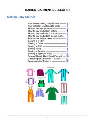 1
BABIES´ GARMENT COLLECTION
Making Baby Clothes
Instructions sewing baby clothes --------- 2
How to fasten waistband to pants -------- 3
How to sew zipper pants ------------------- 3
How to sew and attach collars ------------ 4
How to sew and attach a hood------------ 5
How to sew and attach sleeve cusffs --- 5
How to sew side pockets ------------------- 6
Sewing a T-Shirt ------------------------------ 6
Sewing a Dress ------------------------------- 7
Sewing a Shirt --------------------------------- 8
Sewing Pants ---------------------------------- 8
Sewing s Sweater ---------------------------- 9
Sewing a Vest with Hood ------------------- 9
Sewing Bibsuit, Overol and Playsuit ---- 10
Measuring for Children´s – Babies ------ 11
Recommended Patterns ------------------- 12
 