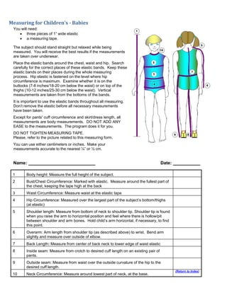 Measuring for Children's - Babies
You will need:
 three pieces of 1” wide elastic
 a measuring tape.
The subject should stand straight but relaxed while being
measured. You will receive the best results if the measurements
are taken over underwear.
Place the elastic bands around the chest, waist and hip. Search
carefully for the correct places of these elastic bands. Keep these
elastic bands on their places during the whole measuring
process. Hip elastic is fastened on the level where hip
circumference is maximum. Examine whether it is on the
buttocks (7-8 inches/18-20 cm below the waist) or on top of the
thighs (10-12 inches/25-30 cm below the waist). Vertical
measurements are taken from the bottoms of the bands.
It is important to use the elastic bands throughout all measuring.
Don’t remove the elastic before all necessary measurements
have been taken.
Except for pants' cuff circumference and skirt/dress length, all
measurements are body measurements. DO NOT ADD ANY
EASE to the measurements. The program does it for you.
DO NOT TIGHTEN MEASURING TAPE.
Please, refer to the picture related to this measuring form.
You can use either centimeters or inches. Make your
measurements accurate to the nearest ¼” or ½ cm.
Name: Date:
1 Body height: Measure the full height of the subject.
2 Bust/Chest Circumference: Marked with elastic. Measure around the fullest part of
the chest, keeping the tape high at the back
3 Waist Circumference: Measure waist at the elastic tape
4 Hip Circumference: Measured over the largest part of the subject’s bottom/thighs
(at elastic)
5 Shoulder length: Measure from bottom of neck to shoulder tip. Shoulder tip is found
when you raise the arm to horizontal position and feel where there is hollow/pit
between shoulder and arm bones. Hold child’s arm horizontal, if necessary, to find
this point.
6 Overarm: Arm length from shoulder tip (as described above) to wrist. Bend arm
slightly and measure over outside of elbow.
7 Back Length: Measure from center of back neck to lower edge of waist elastic
8 Inside seam: Measure from crotch to desired cuff length on an existing pair of
pants.
9 Outside seam: Measure from waist over the outside curvature of the hip to the
desired cuff length.
10 Neck Circumference: Measure around lowest part of neck, at the base.
(Return to Index)
 
