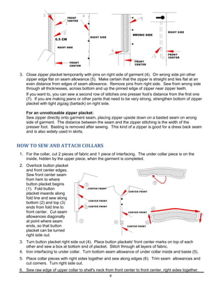 4
3. Close zipper placket temporarily with pins on right side of garment (4). On wrong side pin other
zipper edge flat on seam allowance (5). Make certain that the zipper is straight and lies flat at an
even distance from edges of seam allowance. Remove pins from right side. Sew from wrong side
through all thicknesses, across bottom and up the pinned edge of zipper near zipper teeth.
If you want to, you can sew a second row of stitches one presser foot’s distance from the first one
(7). If you are making jeans or other pants that need to be very strong, strengthen bottom of zipper
placket with tight zigzag (bartack) on right side.
For an unnoticeable zipper placket:
Sew zipper directly onto garment seam, placing zipper upside down on a basted seam on wrong
side of garment. The distance between the seam and the zipper stitching is the width of the
presser foot. Basting is removed after sewing. This kind of a zipper is good for a dress back seam
and is also widely used in skirts.
HOW TO SEW AND ATTACH COLLARS
1. For the collar, cut 2 pieces of fabric and 1 piece of interfacing. The under collar piece is on the
inside, hidden by the upper piece, when the garment is completed.
2. Overlock button placket
and front center edges.
Sew front center seam
from hem to where
button placket begins
(1). Fold button
placket inwards along
fold line and sew along
bottom (2) and top (3)
ends from fold line to
front center. Cut seam
allowances diagonally
at point where seam
ends, so that button
placket can be turned
right side out.
3. Turn button placket right side out (4). Place button plackets' front center marks on top of each
other and sew a box at bottom end of placket. Stitch through all layers of fabric.
4. Iron interfacing to under collar. Turn bottom seam allowance of under collar inside and baste (5).
5. Place collar pieces with right sides together and sew along edges (6). Trim seam allowances and
cut corners. Turn right side out.
6. Sew raw edge of upper collar to shell's neck from front center to front center, right sides together.
 
