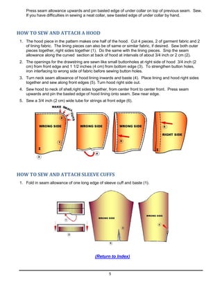 5
Press seam allowance upwards and pin basted edge of under collar on top of previous seam. Sew.
If you have difficulties in sewing a neat collar, sew basted edge of under collar by hand.
HOW TO SEW AND ATTACH A HOOD
1. The hood piece in the pattern makes one half of the hood. Cut 4 pieces, 2 of garment fabric and 2
of lining fabric. The lining pieces can also be of same or similar fabric, if desired. Sew both outer
pieces together, right sides together (1). Do the same with the lining pieces. Snip the seam
allowance along the curved section at back of hood at intervals of about 3/4 inch or 2 cm (2).
2. The openings for the drawstring are sewn like small buttonholes at right side of hood 3/4 inch (2
cm) from front edge and 1 1/2 inches (4 cm) from bottom edge (3). To strengthen button holes,
iron interfacing to wrong side of fabric before sewing button holes.
3. Turn neck seam allowance of hood lining inwards and baste (4). Place lining and hood right sides
together and sew along front edges (5). Turn hood right side out.
4. Sew hood to neck of shell,right sides together, from center front to center front. Press seam
upwards and pin the basted edge of hood lining onto seam. Sew near edge.
5. Sew a 3/4 inch (2 cm) wide tube for strings at front edge (6).
HOW TO SEW AND ATTACH SLEEVE CUFFS
1. Fold in seam allowance of one long edge of sleeve cuff and baste (1).
(Return to Index)
 
