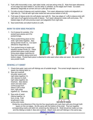 6
2. Fold cuffs horizontally in two, right sides inside, and sew along ends (2). Note that seam allowance
of one edge has been folded in, but the other is unfolded, so the edges don't meet. Cut seam
allowance diagonally at corners and turn cuffs right side out.
3. Cut slits at ends of sleeves and overlock edges. Turn seam allowances inside and edgestitch on
right side (3). Fold slit with right side inside and sew across bottom of slit (4).
4. Fold ease of sleeve ends into soft pleats near split (5). Sew raw edges of cuffs to sleeve ends with
right side of cuff against wrong side of sleeve. Turn seam allowance inside cuffs and press. Pin
basted edge of cuff onto previous seam and edgestitch from right side.
5. Sew buttonholes and attach buttons to cuffs.
HOW TO SEW SIDE POCKETS
1. Cut 4 pieces for pockets, 2 for
pocket back pieces and 2 for
pocket linings.
2. Place pocket lining piece on the
shell, right sides together. Sew
along pocket mouth (1). Cut seam
allowance diagonally (2).
3. Turn pocket lining to inside and
topstitch pocket mouth (3). Place
pocket back piece under pocket
lining piece edges matching (4).
Sew and overlock along round and
bottom edges. Pocket back piece is attached to side seam when sides are sewn. Be careful not to
sew pocket mouth.
SEWING A T-SHIRT
1. Check that waist, neck and cuff ribbings are of suitable length. The correct length depends on how
elastic the ribbing fabric is.
2. Sew and overlock
shoulder seams with
right sides together (1).
Join sleeves to shell,
right sides together (2).
Overlock. Sew sleeve
seam and side seam
continuously from
sleeve cuff to shell
hem, right sides
together (3). Overlock.
3. Sew ends of waist
ribbing together, to
form a ring. Fold
lengthwise in two,
wrong side inside.
Divide the circumference of the ring into four equal parts and mark them with pins through both
layers on the cut edges. Do the same with the bottom of the shell. Then pin together
corresponding marks and stitch (4), stretching the ribbing to fit. Shell should be inside out now,
and the ribbing is inside it. Sew and overlock. Attach neck and cuff ribbings in the same way.
(Return to Index)
 