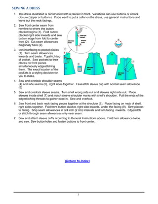 7
SEWING A DRESS
1. The dress illustrated is constructed with a placket in front. Variations can use buttons or a back
closure (zipper or buttons). If you want to put a collar on the dress, use general instructions and
leave out the neck facings.
2. Sew front center seam from
hemline to where the button
placket begins (1). Fold button
placket right side inwards and sew
bottom edge from fold to center
front (2). Cut seam allowances
diagonally here (2).
3. Iron interfacing to pocket pieces
(3). Turn seam allowances
inwards and baste. Topstitch top
of pocket. Sew pockets to their
places on front pieces
simultaneously edgestitching
them. The exact location of the
pockets is a styling decision for
you to make.
4. Sew and overlock shoulder seams
(4) and side seams (5), right sides together. Easestitch sleeve cap with normal seam allowance
(6)
5. Sew and overlock sleeve seams. Turn shell wrong side out and sleeves right side out. Place
sleeves inside shell (7) and match sleeve shoulder marks with shell's shoulder. Pull the ends of the
edgestitching threads to gather ease in. Sew and overlock.
6. Sew front and back neck facing pieces together at the shoulder (8). Place facing on neck of shell,
right sides together. Fold front button placket, right side inwards, under the facing (9). Sew placket
to facing. Snip seam allowances at 3/4 inch (2 cm) intervals and turn facing inwards. Edgestitch
or stitch through seam allowances only near seam.
7. Sew and attach sleeve cuffs according to General Instructions above. Fold hem allowance twice
and sew. Sew buttonholes and fasten buttons to front center.
(Return to Index)
 