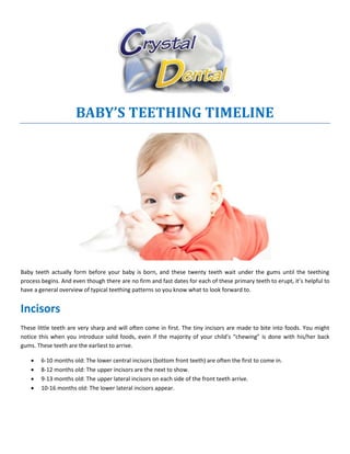 BABY’S TEETHING TIMELINE
Baby teeth actually form before your baby is born, and these twenty teeth wait under the gums until the teething
process begins. And even though there are no firm and fast dates for each of these primary teeth to erupt, it’s helpful to
have a general overview of typical teething patterns so you know what to look forward to.
Incisors
These little teeth are very sharp and will often come in first. The tiny incisors are made to bite into foods. You might
notice this when you introduce solid foods, even if the majority of your child’s “chewing” is done with his/her back
gums. These teeth are the earliest to arrive.
 6-10 months old: The lower central incisors (bottom front teeth) are often the first to come in.
 8-12 months old: The upper incisors are the next to show.
 9-13 months old: The upper lateral incisors on each side of the front teeth arrive.
 10-16 months old: The lower lateral incisors appear.
 