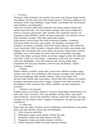 1. Wawancara
Wawancara adalah menanyakan atau membuat tanya-jawab yang berkaitan dengan masalah
yang dihadapi oleh klien, biasa juga disebut dengan anamnesa. Wawancara berlangsung untu
menanyakan hal-hal yang berhubungan dengan masalah yang dihadapi klien dan merupakan
suatu komunikasi yang direncanakan.
Tujuan dari wawancara adalah untuk memperoleh data tentang masalah kesehatan dan
masalah keperawatan klien, serta untuk menjalin hubungan antara perawat dengan klien.
Selain itu wawancara juga bertujuan untuk membantu klien memperoleh informasi dan
berpartisipasi dalam identifikasi masalah dan tujuan keperawatan, serta membantu perawat
untuk menentukan investigasi lebih lanjut selama tahap pengajian.
Semua interaksi perawat dengan klien adalah berdasarkan komunikasi. Komunikasi
keperawatan adalah suatu proses yang kompleks dan memerlukan kemampuan skill
komunikasi dan interaksi. Komunikasi keperawatan biasanya digunaan untuk memperoleh
riwayat keperawatan. Istilah komunikasi terapeutik adalah suatu teknik yang berusaha untuk
mengajak klien dan keluarga untuk bertuar pikiran dan perasaan. Teknik tersebut mencakup
ketrampilan secara verbal maupun non verbal, empati dan rasa kepedulian yang tinggi.
Teknik verbal meliputi pertanyaan terbuka atau tertutup, menggali jawaban dan memvalidasi
respon klien. Teknik non verbal meliputi : mendengarkan secara aktif, diam, sentuhan dan
konta mata. Mendengarkan secara aktif merupakan suatu hal yang penting dalam
pengumpulan data, tetapi juga merupakan sesuatu hal yang sulit dipelajari. Tahapan
wawancara / komunikasi :
a. Persiapan.
Sebelum melaukan komunikasi dengan klien, perawat harus melakukan persiapan dengan
membaca status klien. Perawat diharapkan tidak mempunyai prasangka buruk kepada klien,
karena akan mengganggu dalam membina hubungan saling percaya dengan klien.
Jika klien belum bersedia untuk berkomunikasi, perawat tidak boleh memaksa atau memberi
kesempatan kepada klien kapan mereka sanggup. Pengaturan posisi duduk dan teknik yang
akan digunakan dalam wawancara harus disusun sedemikian rupa guna memperlancar
wawancara.
b. Pembukaan atau perkenalan
Langkah pertama perawat dalam mengawali wawancara adalah dengan memperkenalkan diri :
nama, status, tujuan wawancara, waktu yang diperlukan dan faktor-faktor yang menjadi
pokok pembicaraan. Perawat perlu memberikan informasi kepada klien mengenai data yang
terkumpul dan akan disimpan dimana, bagaimana menyimpannya dan siapa saja yang boleh
mengetahuinya.
c. Isi / tahap kerja
Selama tahap kerja dalam wawancara, perawat memfokuskan arah pembicaraan pada masalah
khusus yang ingin diketahui. Hal-hal yang perlu diperhatikan :
1) Fokus wawancara adalah klien
2) Mendengarkan dengan penuh perhatian. Jelaskan bila perlu.
3) Menanyakan keluhan yang paling dirasakan oleh klien
4) Menggunakan bahasa yang mudah dimengerti oleh klien
5) Gunakan pertanyaan terbuka dan tertutup tepat pada waktunya
 