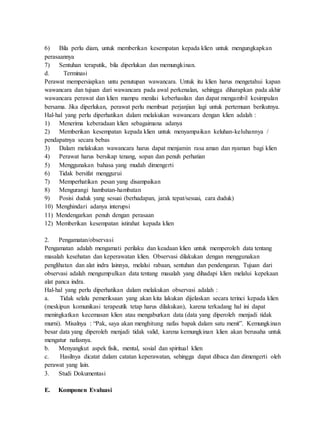 6) Bila perlu diam, untuk memberikan kesempatan kepada klien untuk mengungkapkan
perasaannya
7) Sentuhan teraputik, bila diperlukan dan memungkinan.
d. Terminasi
Perawat mempersiapkan untu penutupan wawancara. Untuk itu klien harus mengetahui kapan
wawancara dan tujuan dari wawancara pada awal perkenalan, sehingga diharapkan pada akhir
wawancara perawat dan klien mampu menilai keberhasilan dan dapat mengambil kesimpulan
bersama. Jika diperlukan, perawat perlu membuat perjanjian lagi untuk pertemuan berikutnya.
Hal-hal yang perlu diperhatikan dalam melakukan wawancara dengan klien adalah :
1) Menerima keberadaan klien sebagaimana adanya
2) Memberikan kesempatan kepada klien untuk menyampaikan keluhan-keluhannya /
pendapatnya secara bebas
3) Dalam melakukan wawancara harus dapat menjamin rasa aman dan nyaman bagi klien
4) Perawat harus bersikap tenang, sopan dan penuh perhatian
5) Menggunakan bahasa yang mudah dimengerti
6) Tidak bersifat menggurui
7) Memperhatikan pesan yang disampaikan
8) Mengurangi hambatan-hambatan
9) Posisi duduk yang sesuai (berhadapan, jarak tepat/sesuai, cara duduk)
10) Menghindari adanya interupsi
11) Mendengarkan penuh dengan perasaan
12) Memberikan kesempatan istirahat kepada klien
2. Pengamatan/observasi
Pengamatan adalah mengamati perilaku dan keadaan klien untuk memperoleh data tentang
masalah kesehatan dan keperawatan klien. Observasi dilakukan dengan menggunakan
penglihatan dan alat indra lainnya, melalui rabaan, sentuhan dan pendengaran. Tujuan dari
observasi adalah mengumpulkan data tentang masalah yang dihadapi klien melalui kepekaan
alat panca indra.
Hal-hal yang perlu diperhatikan dalam melakukan observasi adalah :
a. Tidak selalu pemeriksaan yang akan kita lakukan dijelaskan secara terinci kepada klien
(meskipun komunikasi terapeutik tetap harus dilakukan), karena terkadang hal ini dapat
meningkatkan kecemasan klien atau mengaburkan data (data yang diperoleh menjadi tidak
murni). Misalnya : “Pak, saya akan menghitung nafas bapak dalam satu menit”. Kemungkinan
besar data yang diperoleh menjadi tidak valid, karena kemungkinan klien akan berusaha untuk
mengatur nafasnya.
b. Menyangkut aspek fisik, mental, sosial dan spiritual klien
c. Hasilnya dicatat dalam catatan keperawatan, sehingga dapat dibaca dan dimengerti oleh
perawat yang lain.
3. Studi Dokumentasi
E. Komponen Evaluasi
 