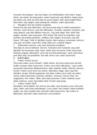 kesesuaian dan pentingnya suatu data dengan cara membandingkan data evaluasi dengan
kriteria serta standar dan menyesuaikan asuhan keperawatan yang diberikan dengan kriteria
dan standar yang sudah ada. Pada tahap ini perawat dituntut untuk dapat mengidentifikasi
faktor-faktor yang mungkin dapat memengaruhi efektifitas asuhan keperawatan.
4. Merangkum hasil dan membuat kesimpulan.
Pertama kali yang perlu dilaksanakan oleh perawat pada tahap ini adalah menyimpulkan
efektivitas semua intervensi yang telah dilaksanakan. Kemudian menentkan kesimpulan pada
setiap diagnosis yang telah dilakukan intervensi. Yang perlu diingat disini adalah tidak
mungkin membuat suatu perencanaan 100% berhasil oleh karena itu memerlukan suatu
perbaikan dan perubhan-perubahan, sebaliknya tidak mungkin perencanaan yang telah
disusun 100% gagal. Untuk itu diperlukan kejelian dalam menyusun perencanaan, intervensi
yang tepat, dan menilai respon klien setelah diintervensi seobjektif mungkin.
5. Melaksanakan intervensi yang sesuai berdasarkan kesimpulan.
Pada tahap ini perawat melakukan intervensi berdasarkan hasil kesimpulan yang sudah
diperbaiki dari perencanaan ulang, tujuan, kriteria hasil, dan rencana asuhan keperawatan.
Meskipun pengajian dilaksanakan secara rutin dan berkesinambungan, aspek-aspek khusus
perlu dikaji ulang dan penambahan data untuk akurasi suatu asuhan keperawatan.
F. Jenis Evaluasi
1. Evaluasi formatif (proses)
Fokus pada evaluasi proses (formatif) adalah aktivitas dari proses keperawatan dan hasil
kualitas peayanan asuhan keperawatan. Evaluasi proses harus dilaksanakan segera setelah
perencanaan keperawatan diimplementasikan untuk membantu menilai efektivitas intervensi
tersebut. Evaluasi proses harus terus menerus dilaksanakan hingga tujuan yang telah
ditentukan tercapai. Metode pengumpulan data dalam evaluasi proses terdiri atas analisis
rencana asuhan keperawatan, pertemuan kelompok, wawancara, observasi klien, dan
menggunakan form evaluasi. Ditulis pada catatan perawatan. Contoh: membantu pasien
duduk semifowler, pasien dapat duduk selama 30 menit tanpa pusing.
2. Evaluasi Sumatif (hasil)
Rekapitulasi dan kesimpulan dari observasi dan analisa status kesehatan sesuai waktu pada
tujuan. Ditulis pada catatan perkembangan. Focus evaluasi hasil (sumatif) adalah perubahan
perilaku atau status kesehatan klien pada akhir asuhan keperawatan. Tipe evaluasi ini
dilaksanakan pada akhir asuhan keperawatan secara paripurna.
 