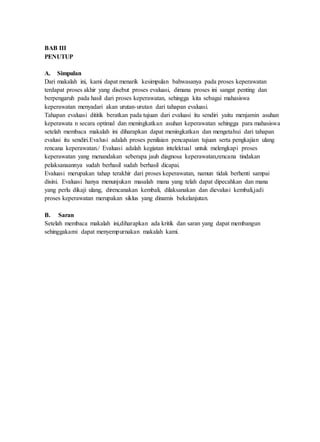 BAB III
PENUTUP
A. Simpulan
Dari makalah ini, kami dapat menarik kesimpulan bahwasanya pada proses keperawatan
terdapat proses akhir yang disebut proses evaluasi, dimana proses ini sangat penting dan
berpengaruh pada hasil dari proses keperawatan, sehingga kita sebagai mahasiswa
keperawatan menyadari akan urutan-urutan dari tahapan evaluasi.
Tahapan evaluasi dititik beratkan pada tujuan dari evaluasi itu sendiri yaitu menjamin asuhan
keperawata n secara optimal dan meningkatkan asuhan keperawatan sehingga para mahasiswa
setelah membaca makalah ini diharapkan dapat meningkatkan dan mengetahui dari tahapan
evalusi itu sendiri.Evalusi adalah proses penilaian pencapaian tujuan serta pengkajian ulang
rencana keperawatan./ Evaluasi adalah kegiatan intelektual untuk melengkapi proses
keperawatan yang menandakan seberapa jauh diagnosa keperawatan,rencana tindakan
pelaksanaannya sudah berhasil sudah berhasil dicapai.
Evaluasi merupakan tahap terakhir dari proses keperawatan, namun tidak berhenti sampai
disini. Evaluasi hanya menunjukan masalah mana yang telah dapat dipecahkan dan mana
yang perlu dikaji ulang, direncanakan kembali, dilaksanakan dan dievalusi kembali,jadi
proses keperawatan merupakan siklus yang dinamis bekelanjutan.
B. Saran
Setelah membaca makalah ini,diharapkan ada kritik dan saran yang dapat membangun
sehinggakami dapat menyempurnakan makalah kami.
 