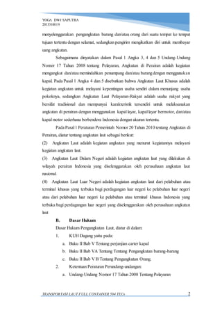 YOGA DWI SAPUTRA
2013310019
TRANSPORTASI LAUT FULL CONTAINER 504 TEUs 2
menyelenggarakan pengangkutan barang dan/atau orang dari suatu tempat ke tempat
tujuan tertentu dengan selamat, sedangkan pengirim mengikatkan diri untuk membayar
uang angkutan.
Sebagaimana dinyatakan dalam Pasal 1 Angka 3, 4 dan 5 Undang-Undang
Nomor 17 Tahun 2008 tentang Pelayaran, Angkutan di Perairan adalah kegiatan
mengangkut dan/ataumemindahkan penumpang dan/atau barangdengan menggunakan
kapal. Pada Pasal 1 Angka 4 dan 5 disebutkan bahwa Angkutan Laut Khusus adalah
kegiatan angkutan untuk melayani kepentingan usaha sendiri dalam menunjang usaha
pokoknya, sedangkan Angkutan Laut Pelayaran-Rakyat adalah usaha rakyat yang
bersifat tradisional dan mempunyai karakteristik tersendiri untuk melaksanakan
angkutan di perairan dengan menggunakan kapal layar, kapal layar bermotor, dan/atau
kapal motor sederhana berbendera Indonesia dengan ukuran tertentu.
Pada Pasal1 Peraturan Pemerintah Nomor 20 Tahun 2010 tentang Angkutan di
Perairan, diatur tentang angkutan laut sebagai berikut:
(2) Angkutan Laut adalah kegiatan angkutan yang menurut kegiatannya melayani
kegiatan angkutan laut.
(3) Angkutan Laut Dalam Negeri adalah kegiatan angkutan laut yang dilakukan di
wilayah perairan Indonesia yang diselenggarakan oleh perusahaan angkutan laut
nasional.
(4) Angkutan Laut Luar Negeri adalah kegiatan angkutan laut dari pelabuhan atau
terminal khusus yang terbuka bagi perdagangan luar negeri ke pelabuhan luar negeri
atau dari pelabuhan luar negeri ke pelabuhan atau terminal khusus Indonesia yang
terbuka bagi perdagangan luar negeri yang diselenggarakan oleh perusahaan angkutan
laut
B. Dasar Hukum
Dasar Hukum Pengangkutan Laut, diatur di dalam:
1. KUH Dagang yaitu pada:
a. Buku II Bab V Tentang perjanjian carter kapal
b. Buku II Bab VA Tentang Tentang Pengangkutan barang-barang
c. Buku II Bab V B Tentang Pengangkutan Orang.
2. Ketentuan Peraturan Perundang-undangan:
a. Undang-Undang Nomor 17 Tahun 2008 Tentang Pelayaran
 