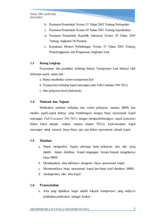 YOGA DWI SAPUTRA
2013310019
TRANSPORTASI LAUT FULL CONTAINER 504 TEUs 3
b. Peraturan Pemerintah Nomor 51 Tahun 2002 Tentang Perkapalan
c. Peraturan Pemerintah Nomor 69 Tahun 2001 Tentang kepelabuhan
d. Peraturan Pemerintah Republik Indonesia Nomor 20 Tahun 2010
Tentang Angkutan Di Perairan
e. Keputusan Menteri Perhubungan Nomor 33 Tahun 2001 Tentang
Penyelenggaraan dan Penguasaan Angkutan Laut.
1.3 Ruang Lingkup
Penyusunan dan penelitian terhadap Sistem Transportasi Laut dibatasi oleh
beberapa aspek, antara lain :
a. Hanya membahas system transportasi laut
b. Transportasi terhadap kapal rancangan yaitu Full Container 504 TEUs
c. Alur pelayaran local (Indonesia)
1.4 Maksud dan Tujuan
Melakukan optimasi terhadap rute, waktu pelayaran, muatan, BBM, dan
menilai aspek-aspek lainnya yang berhubungan dengan biaya operasional kapal
rancangan Full Container 504 TEUs dengan mempertimbangkan aspek konsumsi
bahan bakar minyak, volume muatan (dalam TEUs), keekonomisan kapal
rancangan untuk mencari biaya-biaya apa saja dalam operasional sebuah kapal.
1.5 Manfaat
a. Dapat mengetahui kapan, seberapa lama pelayaran dan rute yang
dipilih dalam distribusi Kapal rangangan, berapa banyak pengeluaran
biaya BBM.
b. Mendapatkan data informasi mengenai biaya operasional kapal.
c. Meminimalkan biaya operasional kapal dan biaya total distribusi BBM.
d. meningkatkat nilai laba kapal
1.6 Pemasalahan
a. Area yang dijadikan target adalah wilayah transportasi yang meliputi
pelabuhan-pelabuhan sebagai berikut :
 