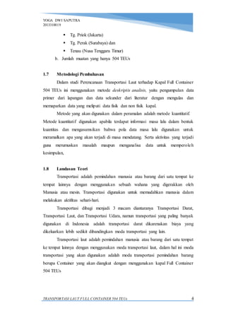 YOGA DWI SAPUTRA
2013310019
TRANSPORTASI LAUT FULL CONTAINER 504 TEUs 4
 Tg. Priok (Jakarta)
 Tg. Perak (Surabaya) dan
 Tenau (Nusa Tenggara Timur)
b. Jumlah muatan yang hanya 504 TEUs
1.7 Metodologi Pembahasan
Dalam studi Perencanaan Transportasi Laut terhadap Kapal Full Container
504 TEUs ini menggunakan metode deskriptis analisis, yaitu pengumpulan data
primer dari lapangan dan data sekunder dari literatur dengan mengulas dan
memaparkan data yang meliputi data fisik dan non fisik kapal.
Metode yang akan digunakan dalam peramalan adalah metode kuantitatif.
Metode kuantitatif digunakan apabila terdapat informasi masa lalu dalam bentuk
kuantitas dan mengasumsikan bahwa pola data masa lalu digunakan untuk
meramalkan apa yang akan terjadi di masa mendatang. Serta aktivitas yang terjadi
guna merumuskan masalah maupun menganalisa data untuk memperoleh
kesimpulan,
1.8 Landasan Teori
Transportasi adalah pemindahan manusia atau barang dari satu tempat ke
tempat lainnya dengan menggunakan sebuah wahana yang digerakkan oleh
Manusia atau mesin. Transportasi digunakan untuk memudahkan manusia dalam
melakukan aktifitas sehari-hari.
Transportasi dibagi menjadi 3 macam diantaranya Transportasi Darat,
Transportasi Laut, dan Transportasi Udara, namun transportasi yang paling banyak
digunakan di Indonesia adalah transportasi darat dikarenakan biaya yang
dikeluarkan lebih sedikit dibandingkan moda transportasi yang lain.
Transportasi laut adalah pemindahan manusia atau barang dari satu tempat
ke tempat lainnya dengan menggunakan moda transportasi laut, dalam hal ini moda
transportasi yang akan digunakan adalah moda transportasi pemindahan barang
berupa Container yang akan diangkut dengan menggunakan kapal Full Container
504 TEUs
 