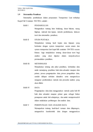 YOGA DWI SAPUTRA
2013310019
TRANSPORTASI LAUT FULL CONTAINER 504 TEUs 5
1.9 Sistematika Penulisan
Sistematika pembahasan dalam penyusunan Transportasi Laut terhadap
Kapal Full Container 504 TEUs adalah :
BAB I PENDAHULUAN
Menguraikan tentang latar belakang, dasar hukum, ruang
lingkup, maksud dan tujuan, metode pembahasan, ladasan
teori dan sistematika penulisan.
BAB II STUDI PUSTAKA
Menjelaskan tentang hasil kajian atau tinjauan yang
berkaitan dengan system transportasi secara umum dan
system transportasi laut kapal full container 504 TEUs secara
khusus. Juga menjelaskan tentang dasar-dasar teori bagi
analisis yang akan dipakai dalam menyelesaikan
permasalahan penelitian.
BAB III METODOLOGI
Menjelaskan tentang alur piker penelitian, kebutuhan data
untuk menunjang penelitian baik data sekunder maupun data
primer, proses pengumpulan data, proses pengolahan data,
setelah didapat sebelum dianalisis serta menguraikan
mengenai pembentukan metode dan prosedur analisis yang
akan dilalui
BAB IV DATA
Pengumpulan data-data menggunakan metode pada bab III
baik data sekunder maupun primer guna sebagai bahan
pemaparan untuk bab selanjutnya, dan untuk mempermudah
dalam melakukan perhitungan dan analisis data.
BAB V PERHITUNGAN DAN ANALISIS DATA
Memaparkan tentang hasil-hasil temuan data dilapangan,
menganalisis karakteristik data dengan menggunakan
 