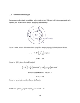    
1 1 1 
   
    
 n 
11 
2.4. Spektrum uap Hidrogen 
Pengamatan spektroskopis menunjukkan bahwa spektrum gas Hidrogen terdiri atas deretan garis-garis. 
Deretan garis ini diberi nama menurut orang yang menemukannya 
Secara Empirik, Balmer menemukan rumus yang cocok dengan panjang gelombang deretan Balmer. 
. 
2 
2 3645,6 
4 
n 
Angstrom 
n 
 
  
   
   
n=3,4,5,… dst. 
Rumus ini oleh Rydberg diperbaiki menjadi 
1 
1 1 1 
R Angstrom 
   2 2 
 
 2 
n 
  
1 
R Angstrom 
2 2 
2 
  
R adalah tetapan Rydberg = 1,097.10-3 Ao 
n=3,4,5,… dst 
Rumus ini sesuai pula untuk deret Lyman dan Paschen 
1 
2 
Untuk deret Lyman 2 
1 
1 
diganti dengan 2 
dan n=2,3,4,…dst. 
 