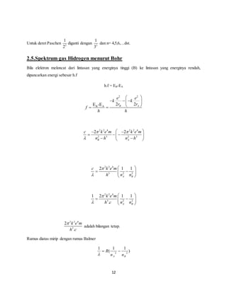   
k k 
   
    
c k e m k e m 
2 2 
  
n h n h 
2 1 1 
k e m 
h c n n 
1 2 1 1 
 R  
12 
Untuk deret Paschen 
1 
2 
2 
diganti dengan 
1 
3 
2 
dan n= 4,5,6,…dst. 
2.5.Spektrum gas Hidrogen menurut Bohr 
Bila elektron meloncat dari lintasan yang energinya tinggi (B) ke lintasan yang energinya rendah, 
dipancarkan energi sebesar h.f 
h.f = EB-EA 
2 2 
e e 
r r 
EB-EA 2 2 B A 
f 
h h 
2 2 4 2 2 4 
2 3 2 3 
B A 
 
    
   
    
2 2 4 
3 2 2 
A B 
c k e m 
h n n 
 
 
  
    
  
2 2 4 
3 2 2 
. A B 
 
 
  
    
  
2 2 4 
k e m 
h 3 
c 
2 
. 
 
adalah bilangan tetap. 
Rumus diatas mirip dengan rumus Balmer 
) 
1 1 
( 
1 
2 2 
A B n n 
 
 