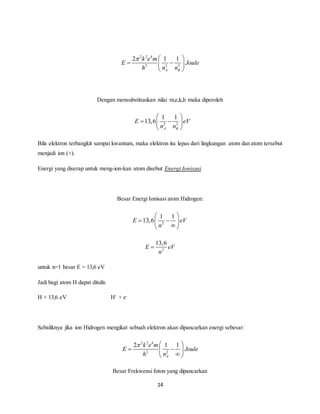    
2 1 1 
    
  
1 1 
E eV 
    
n n 
  
  
1 1 
E 13,6 eV 
    
13,6 
E eV 
   
2 1 1 
    
14 
2 2 4 
2 2 2 
A B 
k e m 
E Joule 
h n n 
  
Dengan mensubstitusikan nilai m,e,k,h maka diperoleh 
2 2 
13,6 
A B 
Bila elektron terbangkit sampai kwantum, maka elektron itu lepas dari lingkungan atom dan atom tersebut 
menjadi ion (+). 
Energi yang diserap untuk meng-ion-kan atom disebut Energi Ionisasi. 
Besar Energi Ionisasi atom Hidrogen: 
2 
n 
   
2 
n 
 
untuk n=1 besar E = 13,6 eV 
Jadi bagi atom H dapat ditulis 
H + 13,6 eV H+ + e- 
Sebaliknya jika ion Hidrogen mengikat sebuah elektron akan dipancarkan energi sebesar: 
2 2 4 
2 2 
A 
k e m 
E Joule 
h n 
  
Besar Frekwensi foton yang dipancarkan 
 