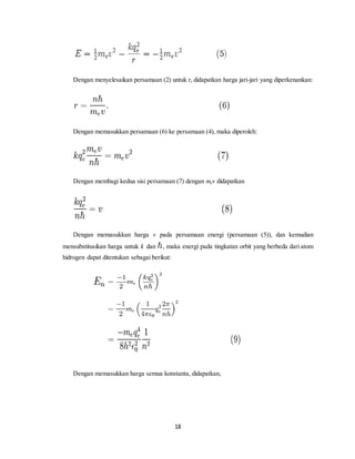 Dengan menyelesaikan persamaan (2) untuk r, didapatkan harga jari-jari yang diperkenankan: 
Dengan memasukkan persamaan (6) ke persamaan (4), maka diperoleh: 
Dengan membagi kedua sisi persamaan (7) dengan mev didapatkan 
Dengan memasukkan harga v pada persamaan energi (persamaan (5)), dan kemudian 
mensubstitusikan harga untuk k dan , maka energi pada tingkatan orbit yang berbeda dari atom 
hidrogen dapat ditentukan sebagai berikut: 
Dengan memasukkan harga semua konstanta, didapatkan, 
18 
 