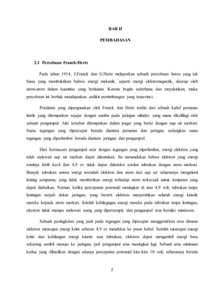 BAB II 
PEMBAHASAN 
2 
2.1 Percobaan Franck-Hertz 
Pada tahun 1914, J.Franck dan G.Hertz melaporkan sebuah percobaan luwes yang tak 
biasa yang membuktikan bahwa energi mekanik, seperti energi elektromagnetik, diserap oleh 
atom-atom dalam kuantitas yang berlainan. Karena begitu sederhana dan meyakinkan, maka 
percobaan ini berhak mendapatkan sedikit pertimbangan yang terperinci. 
Peralatan yang dipergunakan oleh Franck dan Hertz terdiri dari sebuah kabel pemanas 
listrik yang ditempatkan sejajar dengan sumbu pada jaringan silinder, yang mana dikelilingi oleh 
sebuah pengumpul. Alat tersebut ditempatkan dalam pagar yang berisi dengan uap air merkuri. 
Suatu tegangan yang dipercepat berada diantara pemanas dan jaringan, sedangkan suatu 
tegangan yang diperlambat berada diantara jaringan dan pengumpul. 
Dari bermacam pengumpul arus dengan tegangan yang diperlambat, energi elektron yang 
telah melewati uap air merkuri dapat ditentukan. Itu menandakan bahwa elektron yang energi 
totalnya lebih kecil dari 4,9 ev tidak dapat dideteksi setelan tubrukan dengan atom merkuri. 
Banyak tubrukan antara energi terendah elektron dan atom dari uap air seharusnya mengalami 
lenting sempurna, yang tidak memberikan energi terhadap atom terkecuali untuk lompatan yang 
dapat diabaikan. Namun, ketika percepatan potensial meningkat di atas 4,9 volt, tubrukan tanpa 
lentingan terjadi dekat jaringan, yang berarti elektron menyerahkan seluruh energi kinetik 
mereka kepada atom merkuri. Setelah kehilagngan energi mereka pada tubrukan tanpa lentingan, 
electron tidak mampu melewati ruang yang dipersempit, dan pengumpul arus bernilai minimum. 
Sebuah peningkatan yang jauh pada tegangan yang dipecepat menggerakkan area dimana 
elektron mencapai energi kritis sebesar 4,9 ev mendekat ke pusat kabel. Setelah mencapai energi 
kritis dan kehilangan energi kinetic saat tubrukan, elektron dapat mengambil energi baru 
sekarang sambil menuju ke jaringan, jadi pengumpul arus meningkat lagi. Sebuah arus minimum 
kedua yang dihasilkan dengan adanya percepatan potensial kira-kira 10 volt, seharusnya berada 
 