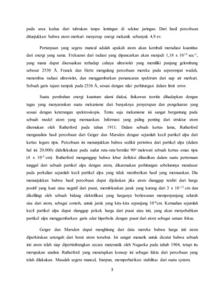 pada area kedua dari tubrukan tanpa lentingan di sekitar jaringan. Dari hasil percobaan 
ditunjukkan bahwa atom merkuri menyerap energi mekanik sebanyak 4,9 ev. 
Pertanyaan yang segera muncul adalah apakah atom akan kembali meradiasi kuantitas 
dari energi yang sama. Frekuensi dari radiasi yang dipancarkan akan menjadi 1,18 x 1015 sec-1, 
yang mana dapat disesuaikan terhadap cahaya ultraviolet yang memiliki panjang gelombang 
sebesar 2530 Å. Franck dan Hertz mengulang percobaan mereka pada seperempat wadah, 
menembus radiasi ultraviolet, dan menggambarkan pemancaran spektrum dari uap air merkuri. 
Sebuah garis tajam tampak pada 2536 Å, sesuai dengan nilai perhitungan dalam limit error. 
Suatu perubahan energi kuantum alami diakui, fisikawan teoritis dihadapkan dengan 
tugas yang menyarankan suatu mekanisme dari banyaknya penyerapan dan pengeluaran yang 
sesuai dengan keterangan spektroskopis. Tentu saja mekanisme ini sangat bergantung pada 
sebuah model atom yang memuaskan. Informasi yang paling penting dari struktur atom 
ditemukan oleh Rutherford pada tahun 1911. Dalam sebuah kertas lama, Rutherford 
menganalisis hasil percobaan dari Geiger dan Marsden dengan sejumlah kecil partikel alpa dari 
kertas logam tipis. Percobaan ini menunjukkan bahwa sedikit peristiwa dari partikel alpa (dalam 
hal ini 20.000) didefleksikan pada sudut rata-rata bernilai 90o melewati sebuah kertas emas tipis 
(4 x 10-5 cm). Rutherford menganggap bahwa lebar defleksi dihasilkan dalam suatu pertemuan 
tunggal dari sebuah partikel alpa dengan atom, dikarenakan perhitungan sebelumnya mendasar 
pada perkalian sejumlah kecil partikel alpa yang tidak memberikan hasil yang memuaskan. Dia 
menunjukkan bahwa hasil percobaan dapat dijelaskan jika atom dianggap terdiri dari harga 
positif yang kuat atau negatif dari pusat, memfokuskan jarak yang kurang dari 3 x 10-12 cm dan 
dikelilingi oleh sebuah bidang elektrifikasi yang harganya berlawanan memperpanjang seluruh 
sisa dari atom, sebagai contoh, untuk jarak yang kira-kira sepanjang 10-8cm. Kemudian sejumlah 
kecil partikel alpa dapat dianggap pokok harga dari pusat atau inti, yang akan menyebabkan 
partikel alpa menggambarkan garis edar hiperbola dengan pusat dari atom sebagai satuan fokus. 
Geiger dan Marsden dapat menghitung dari data mereka bahwa harga inti atom 
diperkirakan setengah dari berat atom tersebut. Ini sangat menarik untuk dicatat bahwa sebuah 
inti atom telah siap dipertimbangkan secara matematik oleh Nagaoka pada tahub 1904, tetapi itu 
merupakan analisis Rutherford yang menetapkan konsep ini sebagai fakta dari percobaan yang 
telah dilakukan. Masalah segera muncul, biarpun, memperhatikan stabilitas dari suatu system. 
3 
 