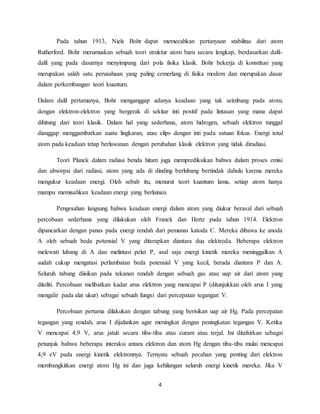 Pada tahun 1913, Niels Bohr dapat memecahkan pertanyaan stabilitas dari atom 
Rutherford. Bohr merumuskan sebuah teori struktur atom baru secara lengkap, berdasarkan dalil-dalil 
yang pada dasarnya menyimpang dari pola fisika klasik. Bohr bekerja di konstitusi yang 
merupakan salah satu perusahaan yang paling cemerlang di fisika modern dan merupakan dasar 
dalam perkembangan teori kuantum. 
Dalam dalil pertamanya, Bohr menganggap adanya keadaan yang tak seimbang pada atom, 
dengan elektron-elektron yang bergerak di sekitar inti positif pada lintasan yang mana dapat 
dihitung dari teori klasik. Dalam hal yang sederhana, atom hidrogen, sebuah elektron tunggal 
dianggap menggambarkan suatu lingkaran, atau elips dengan inti pada satuan fokus. Energi total 
atom pada keadaan tetap berlawanan dengan perubahan klasik elektron yang tidak diradiasi. 
Teori Planck dalam radiasi benda hitam juga memprediksikan bahwa dalam proses emisi 
dan absorpsi dari radiasi, atom yang ada di dinding berlubang bertindak dahulu karena mereka 
mengukur keadaan energi. Oleh sebab itu, menurut teori kuantum lama, setiap atom hanya 
mampu memisahkan keadaan energi yang berlainan. 
Pengesahan langsung bahwa keadaan energi dalam atom yang diukur berasal dari sebuah 
percobaan sederhana yang dilakukan oleh Franck dan Hertz pada tahun 1914. Elektron 
dipancarkan dengan panas pada energi rendah dari pemanas katoda C. Mereka dibawa ke anoda 
A oleh sebuah beda potensial V yang diterapkan diantara dua elektroda. Beberapa elektron 
melewati lubang di A dan melintasi pelat P, asal saja energi kinetik mereka meninggalkan A 
sudah cukup mengatasi perlambatan beda potensial V yang kecil, berada diantara P dan A. 
Seluruh tabung diisikan pada tekanan rendah dengan sebuah gas atau uap air dari atom yang 
diteliti. Percobaan melibatkan kadar arus elektron yang mencapai P (ditunjukkan oleh arus I yang 
mengalir pada alat ukur) sebagai sebuah fungsi dari percepatan tegangan V. 
Percobaan pertama dilakukan dengan tabung yang berisikan uap air Hg. Pada percepatan 
tegangan yang rendah, arus I dijalankan agar meningkat dengan peningkatan tegangan V. Ketika 
V mencapai 4,9 V, arus jatuh secara tiba-tiba atau curam atau terjal. Ini ditafsirkan sebagai 
petunjuk bahwa beberapa interaksi antara elektron dan atom Hg dengan tiba-tiba mulai mencapai 
4,9 eV pada energi kinetik elektronnya. Ternyata sebuah pecahan yang penting dari elektron 
membangkitkan energi atom Hg ini dan juga kehilangan seluruh energi kinetik mereka. Jika V 
4 
 