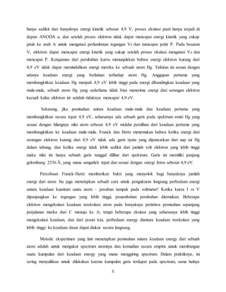 hanya sedikit dari banyaknya energi kinetik sebesar 4,9 V, proses eksitasi pasti hanya terjadi di 
depan ANODA a, dan setelah proses elektron tidak dapat mencapai energi kinetik yang cukup 
jatuh ke arah A untuk mengatasi perlambatan tegangan VP dan mencapai pelat P. Pada besaran 
V, elektron dapat mencapai energi kinetik yang cukup setelah proses eksitasi mengatasi VP dan 
mencapai P. Ketajaman dari perubahan kurva menunjukkan bahwa energi elektron kurang dari 
4,9 eV tidak dapat memindahkan energi mereka ke sebuah atom Hg. Tafsiran ini sesuai dengan 
adanya keadaan energi yang berlainan terhadap atom Hg. Anggapan pertama yang 
membangkitkan keadaan Hg menjadi 4,9 eV lebih tinggi pada energi dibandingkan keadaan yang 
mula-mula, sebuah atom Hg yang sederhana tidak bisa menerima energi dari serangan elektron 
kecuali kalau elektron ini setidak-tidaknya mencapai 4,9 eV. 
Sekarang, jika pemisahan antara keadaan mula-mula dan keadaan pertama yang 
membangkitkan secara tepat 4,9 eV, seharusnya ada sebuah garis pada spektrum emisi Hg yang 
sesuai dengan hilangnya nilai atom sebesar 4,9 eV melalui peralihan dari keadaan pertama yang 
membangkitkan ke keadaan mula-mula. Franck dan Hertz menemukan bahwa ketika energi dari 
serangan elektron kurang dari 4,9 eV tidak ada garis nyata yang dipancarkan dari uap air Hg 
dalam tabung, dan ketika energi tidak lebih sedikit dari jumlah volt elektron yang lebih tinggi 
maka nilai ini hanya sebuah garis tunggal dilihat dari spektrum. Garis ini memiliki panjang 
gelombang 2536 Å, yang mana sangatlah tepat dan sesuai dengan energi foton sebesar 4,9 eV. 
Percobaan Franck-Hertz memberikan bukti yang menyolok bagi banyaknya jumlah 
energi dari atom. Itu juga menetapkan sebuah cara untuk pengukuran langsung perbedaan energi 
antara keadaan kuantum suatu atom – jawaban tampak pada voltmeter! Ketika kurva I vs V 
dipanjangkan ke tegangan yang lebih tinggi, penambahan perubahan ditemukan. Beberapa 
elektron mengeksitasi keadaan tereksitasi atom pada banyaknya peristiwa pemisahan sepanjang 
perjalanan merka dari C menuju ke A; tetapi beberapa eksitasi yang seharusnya lebih tinggi 
mengeksitasi keadaan, dan dari posisi kisi, perbedaan energy diantara keadaan tereksitasi yang 
lebih tinggi ke keadaan dasar dapat diukur secara langsung. 
Metode eksperimen yang lain menetapkan pemisahan antara keadaan energy dari sebuah 
atom adalah untuk mengukur spectrum atomnya dan kemudian secara empiris untuk membangun 
suatu kumpulan dari keadaan energy yang mana menggiring spectrum. Dalam praktiknya, ini 
sering menyulitkan untuk dilakukan karena kumpulan garis terdapat pada spectrum, sama halnya 
5 
 