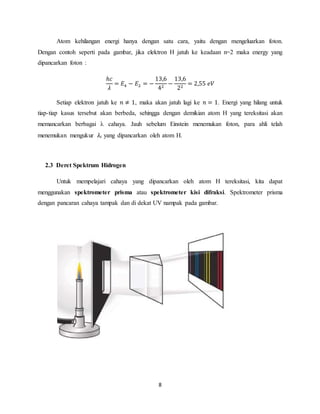 Atom kehilangan energi hanya dengan satu cara, yaitu dengan mengeluarkan foton. 
Dengan contoh seperti pada gambar, jika elektron H jatuh ke keadaan n=2 maka energy yang 
dipancarkan foton : 
8 
ℎ푐 
휆 
= 퐸4 − 퐸2 = − 
13,6 
42 − 
13,6 
22 = 2,55 푒푉 
Setiap elektron jatuh ke 푛 ≠ 1, maka akan jatuh lagi ke 푛 = 1. Energi yang hilang untuk 
tiap-tiap kasus tersebut akan berbeda, sehingga dengan demikian atom H yang tereksitasi akan 
memancarkan berbagai λ cahaya. Jauh sebelum Einstein menemukan foton, para ahli telah 
menemukan mengukur 휆c yang dipancarkan oleh atom H. 
2.3 Deret Spektrum Hidrogen 
Untuk mempelajari cahaya yang dipancarkan oleh atom H tereksitasi, kita dapat 
menggunakan spektrometer prisma atau spektrometer kisi difraksi. Spektrometer prisma 
dengan pancaran cahaya tampak dan di dekat UV nampak pada gambar. 
 