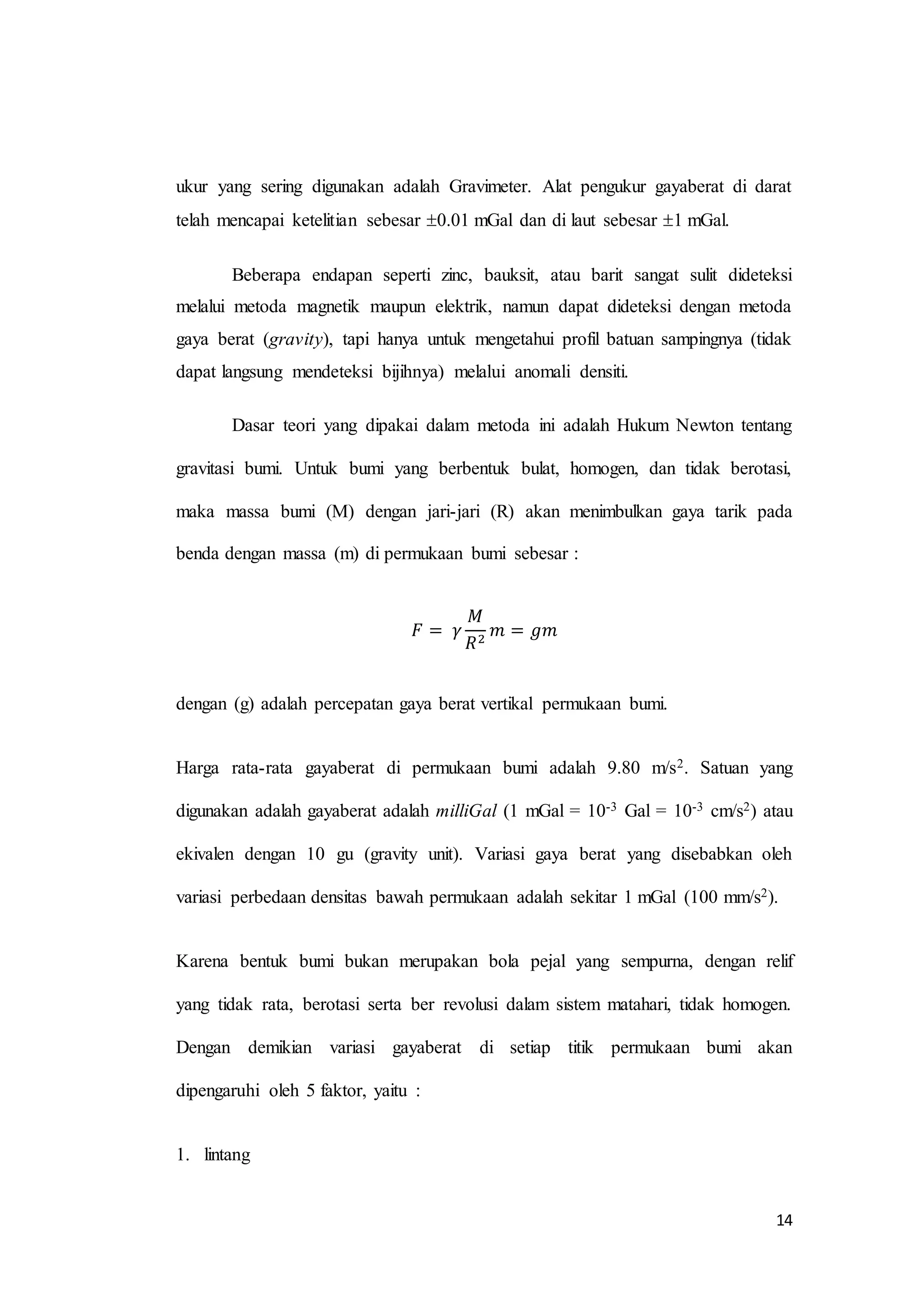 14
ukur yang sering digunakan adalah Gravimeter. Alat pengukur gayaberat di darat
telah mencapai ketelitian sebesar 0.01 mGal dan di laut sebesar 1 mGal.
Beberapa endapan seperti zinc, bauksit, atau barit sangat sulit dideteksi
melalui metoda magnetik maupun elektrik, namun dapat dideteksi dengan metoda
gaya berat (gravity), tapi hanya untuk mengetahui profil batuan sampingnya (tidak
dapat langsung mendeteksi bijihnya) melalui anomali densiti.
Dasar teori yang dipakai dalam metoda ini adalah Hukum Newton tentang
gravitasi bumi. Untuk bumi yang berbentuk bulat, homogen, dan tidak berotasi,
maka massa bumi (M) dengan jari-jari (R) akan menimbulkan gaya tarik pada
benda dengan massa (m) di permukaan bumi sebesar :
𝐹 = 𝛾
𝑀
𝑅2
𝑚 = 𝑔𝑚
dengan (g) adalah percepatan gaya berat vertikal permukaan bumi.
Harga rata-rata gayaberat di permukaan bumi adalah 9.80 m/s2. Satuan yang
digunakan adalah gayaberat adalah milliGal (1 mGal = 10-3 Gal = 10-3 cm/s2) atau
ekivalen dengan 10 gu (gravity unit). Variasi gaya berat yang disebabkan oleh
variasi perbedaan densitas bawah permukaan adalah sekitar 1 mGal (100 mm/s2).
Karena bentuk bumi bukan merupakan bola pejal yang sempurna, dengan relif
yang tidak rata, berotasi serta ber revolusi dalam sistem matahari, tidak homogen.
Dengan demikian variasi gayaberat di setiap titik permukaan bumi akan
dipengaruhi oleh 5 faktor, yaitu :
1. lintang
 