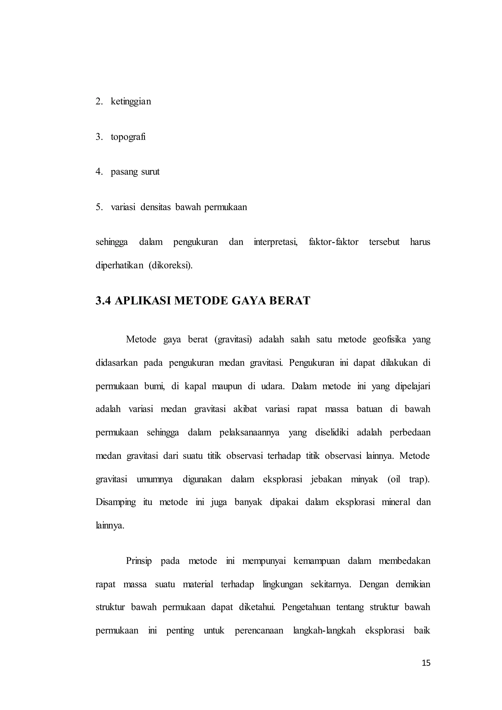 15
2. ketinggian
3. topografi
4. pasang surut
5. variasi densitas bawah permukaan
sehingga dalam pengukuran dan interpretasi, faktor-faktor tersebut harus
diperhatikan (dikoreksi).
3.4 APLIKASI METODE GAYA BERAT
Metode gaya berat (gravitasi) adalah salah satu metode geofisika yang
didasarkan pada pengukuran medan gravitasi. Pengukuran ini dapat dilakukan di
permukaan bumi, di kapal maupun di udara. Dalam metode ini yang dipelajari
adalah variasi medan gravitasi akibat variasi rapat massa batuan di bawah
permukaan sehingga dalam pelaksanaannya yang diselidiki adalah perbedaan
medan gravitasi dari suatu titik observasi terhadap titik observasi lainnya. Metode
gravitasi umumnya digunakan dalam eksplorasi jebakan minyak (oil trap).
Disamping itu metode ini juga banyak dipakai dalam eksplorasi mineral dan
lainnya.
Prinsip pada metode ini mempunyai kemampuan dalam membedakan
rapat massa suatu material terhadap lingkungan sekitarnya. Dengan demikian
struktur bawah permukaan dapat diketahui. Pengetahuan tentang struktur bawah
permukaan ini penting untuk perencanaan langkah-langkah eksplorasi baik
 